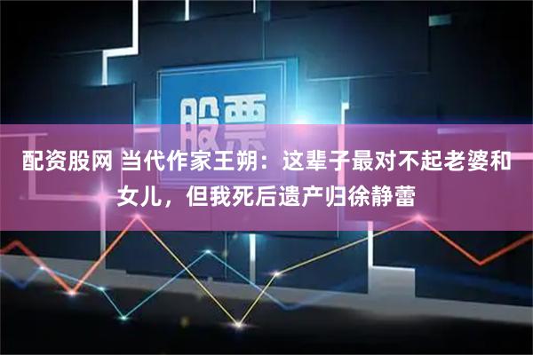 配资股网 当代作家王朔：这辈子最对不起老婆和女儿，但我死后遗产归徐静蕾