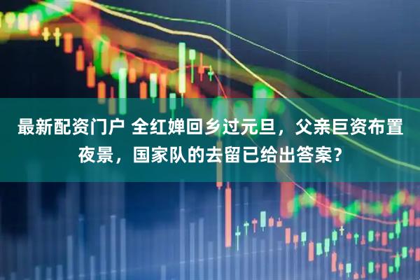 最新配资门户 全红婵回乡过元旦，父亲巨资布置夜景，国家队的去留已给出答案？