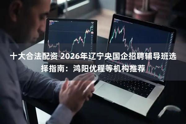 十大合法配资 2026年辽宁央国企招聘辅导班选择指南：鸿阳优程等机构推荐