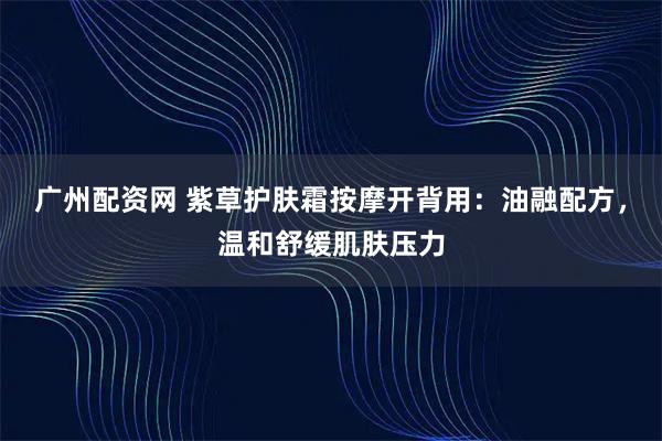 广州配资网 紫草护肤霜按摩开背用:油融配方,温和舒缓肌肤压力