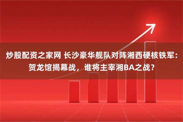 炒股配资之家网 长沙豪华舰队对阵湘西硬核铁军：贺龙馆揭幕战，谁将主宰湘BA之战？