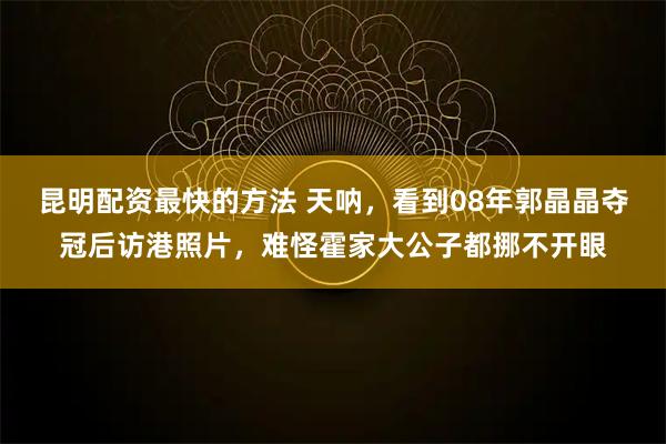 昆明配资最快的方法 天呐，看到08年郭晶晶夺冠后访港照片，难怪霍家大公子都挪不开眼
