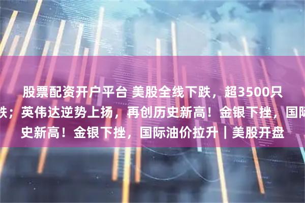 股票配资开户平台 美股全线下跌，超3500只个股走低，中概股普跌；英伟达逆势上扬，再创历史新高！金银下挫，国际油价拉升｜美股开盘