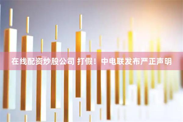 在线配资炒股公司 打假！中电联发布严正声明