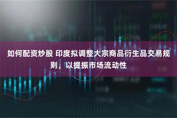 如何配资炒股 印度拟调整大宗商品衍生品交易规则,以提振市场流动性