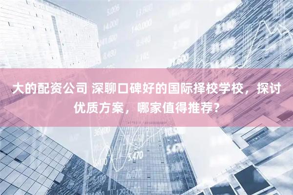 大的配资公司 深聊口碑好的国际择校学校,探讨优质方案,哪家值得推荐?