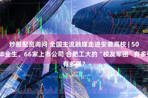 炒股配资询问 全国主流融媒走进安徽高校 | 50万毕业生、66家上市公司 合肥工大的“校友军团”有多强?