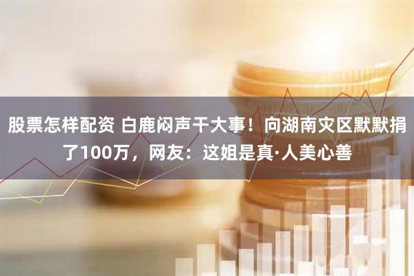 股票怎样配资 白鹿闷声干大事！向湖南灾区默默捐了100万，网友：这姐是真·人美心善