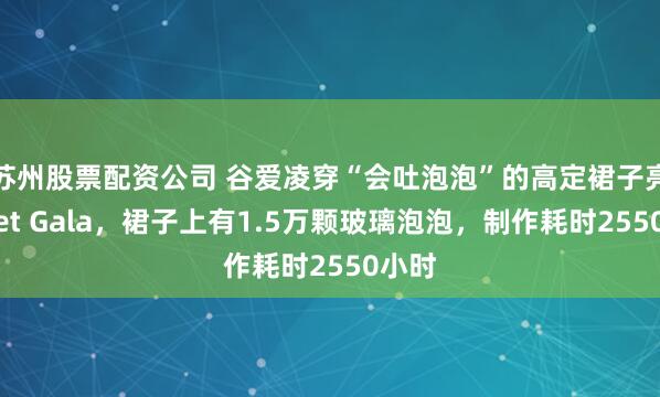 苏州股票配资公司 谷爱凌穿“会吐泡泡”的高定裙子亮相Met Gala，裙子上有1.5万颗玻璃泡泡，制作耗时2550小时