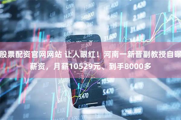 股票配资官网网站 让人眼红！河南一新晋副教授自曝薪资，月薪10529元、到手8000多