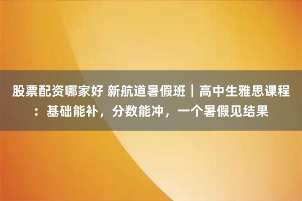 股票配资哪家好 新航道暑假班｜高中生雅思课程：基础能补，分数能冲，一个暑假见结果