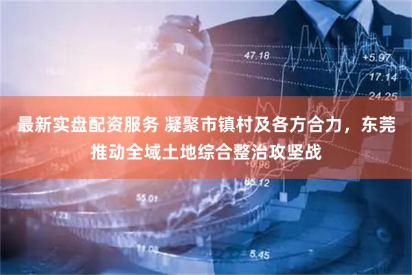 最新实盘配资服务 凝聚市镇村及各方合力，东莞推动全域土地综合整治攻坚战