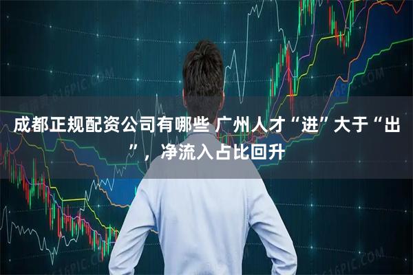 成都正规配资公司有哪些 广州人才“进”大于“出”，净流入占比回升