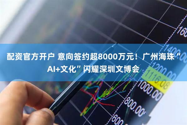 配资官方开户 意向签约超8000万元!广州海珠“AI+文化”闪耀深圳文博会