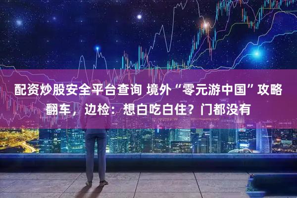 配资炒股安全平台查询 境外“零元游中国”攻略翻车，边检：想白吃白住？门都没有