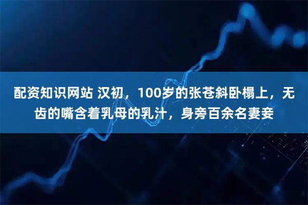 配资知识网站 汉初,100岁的张苍斜卧榻上,无齿的嘴含着乳母的乳汁,身旁百余名妻妾