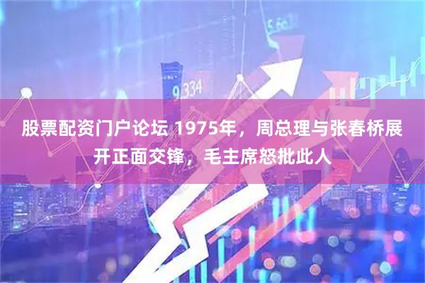 股票配资门户论坛 1975年，周总理与张春桥展开正面交锋，毛主席怒批此人